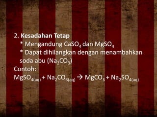 2. Kesadahan Tetap
* Mengandung CaSO4 dan MgSO4
* Dapat dihilangkan dengan menambahkan
soda abu (Na2CO3)
Contoh:
MgSO4(aq) + Na2CO3(aq)  MgCO3 + Na2SO4(aq)
 