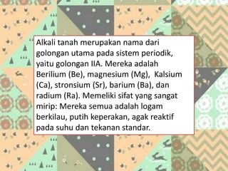 Alkali tanah merupakan nama dari
golongan utama pada sistem periodik,
yaitu golongan IIA. Mereka adalah
Berilium (Be), magnesium (Mg), Kalsium
(Ca), stronsium (Sr), barium (Ba), dan
radium (Ra). Memeliki sifat yang sangat
mirip: Mereka semua adalah logam
berkilau, putih keperakan, agak reaktif
pada suhu dan tekanan standar.
 
