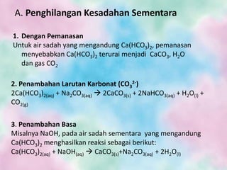 A. Penghilangan Kesadahan Sementara
1. Dengan Pemanasan
Untuk air sadah yang mengandung Ca(HCO3)2, pemanasan
menyebabkan Ca(HCO3)2 terurai menjadi CaCO3, H2O
dan gas CO2
2. Penambahan Larutan Karbonat (CO3
2-)
2Ca(HCO3)2(aq) + Na2CO3(aq)  2CaCO3(s) + 2NaHCO3(aq) + H2O(l) +
CO2(g)
3. Penambahan Basa
Misalnya NaOH, pada air sadah sementara yang mengandung
Ca(HCO3)2 menghasilkan reaksi sebagai berikut:
Ca(HCO3)2(aq) + NaOH(aq)  CaCO3(s)+Na2CO3(aq) + 2H2O(l)
 
