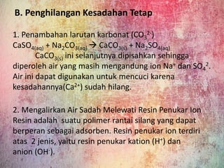 B. Penghilangan Kesadahan Tetap
1. Penambahan larutan karbonat (CO3
2-)
CaSO4(aq) + Na2CO3(aq)  CaCO3(s) + Na2SO4(aq)
CaCO3(s) ini selanjutnya dipisahkan sehingga
diperoleh air yang masih mengandung ion Na+ dan SO4
2.
Air ini dapat digunakan untuk mencuci karena
kesadahannya(Ca2+) sudah hilang.
2. Mengalirkan Air Sadah Melewati Resin Penukar Ion
Resin adalah suatu polimer rantai silang yang dapat
berperan sebagai adsorben. Resin penukar ion terdiri
atas 2 jenis, yaitu resin penukar kation (H+) dan
anion (OH-).
 