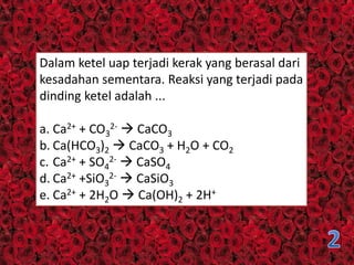 Dalam ketel uap terjadi kerak yang berasal dari
kesadahan sementara. Reaksi yang terjadi pada
dinding ketel adalah ...
a. Ca2+ + CO3
2-  CaCO3
b. Ca(HCO3)2  CaCO3 + H2O + CO2
c. Ca2+ + SO4
2-  CaSO4
d. Ca2+ +SiO3
2-  CaSiO3
e. Ca2+ + 2H2O  Ca(OH)2 + 2H+
 