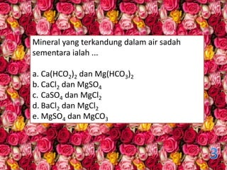 Mineral yang terkandung dalam air sadah
sementara ialah ...
a. Ca(HCO2)2 dan Mg(HCO3)2
b. CaCl2 dan MgSO4
c. CaSO4 dan MgCl2
d. BaCl2 dan MgCl2
e. MgSO4 dan MgCO3
 