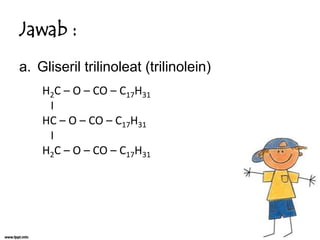 Jawab :
a. Gliseril trilinoleat (trilinolein)
H2C – O – CO – C17H31
I
HC – O – CO – C17H31
I
H2C – O – CO – C17H31

 
