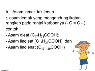 b. Asam lemak tak jenuh
~ asam lemak yang mengandung ikatan
rangkap pada rantai karbonnya (- C = C - )
contoh :
- Asam oleat (C17H33COOH);
- Asam linoleat (C17H31COOH); dan
- Asam linolenat (C17H29COOH)

 
