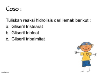 Coso :
Tuliskan reaksi hidrolisis dari lemak berikut :
a. Gliseril tristearat
b. Gliseril trioleat
c. Gliseril tripalmitat

 