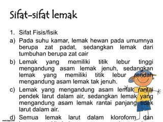 Sifat-sifat lemak
1. Sifat Fisis/fisik
a) Pada suhu kamar, lemak hewan pada umumnya
berupa zat padat, sedangkan lemak dari
tumbuhan berupa zat cair
b) Lemak yang memiliki titik lebur tinggi
mengandung asam lemak jenuh, sedangkan
lemak yang memiliki titik lebur rendah
mengandung asam lemak tak jenuh.
c) Lemak yang mengandung asam lemak rantai
pendek larut dalam air, sedangkan lemak yang
mengandung asam lemak rantai panjang tidak
larut dalam air.
d) Semua lemak larut dalam kloroform dan

 