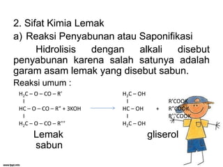 2. Sifat Kimia Lemak
a) Reaksi Penyabunan atau Saponifikasi
Hidrolisis
dengan
alkali
disebut
penyabunan karena salah satunya adalah
garam asam lemak yang disebut sabun.
Reaksi umum :
H2C – O – CO – R’
I
HC – O – CO – R” + 3KOH
I
H2C – O – CO – R’’’

Lemak
sabun

H2C – OH
I
HC – OH
I
H2C – OH

+

R’COOK
R”COOK
R’’’COOK

gliserol

 