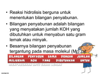 • Reaksi hidrolisis berguna untuk
menentukan bilangan penyabunan.
• Bilangan penyabunan adalah bilangan
yang menyatakan jumlah KOH yang
dibutuhkan untuk menyabun satu gram
lemak atau minyak.
• Besarnya bilangan penyabunan
tergantung pada masa molekul (Mr) zat
Bilangan penyabun sama dengan jumlah
tersebut.
miligram
KOH
yang
dibutuhkan
menyabunkan satu gram lemak

untuk

 