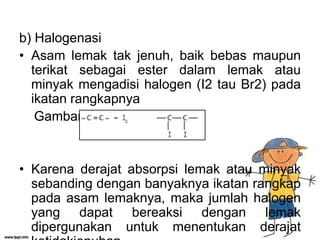 b) Halogenasi
• Asam lemak tak jenuh, baik bebas maupun
terikat sebagai ester dalam lemak atau
minyak mengadisi halogen (I2 tau Br2) pada
ikatan rangkapnya
Gambar:

• Karena derajat absorpsi lemak atau minyak
sebanding dengan banyaknya ikatan rangkap
pada asam lemaknya, maka jumlah halogen
yang dapat bereaksi dengan lemak
dipergunakan untuk menentukan derajat

 