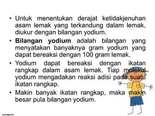 • Untuk menentukan derajat ketidakjenuhan
asam lemak yang terkandung dalam lemak,
diukur dengan bilangan yodium.
• Bilangan yodium adalah bilangan yang
menyatakan banyaknya gram yodium yang
dapat bereaksi dengan 100 gram lemak.
• Yodium dapat bereaksi dengan ikatan
rangkap dalam asam lemak. Tiap molekul
yodium mengadakan reaksi adisi pada suatu
ikatan rangkap.
• Makin banyak ikatan rangkap, maka makin
besar pula bilangan yodium.

 