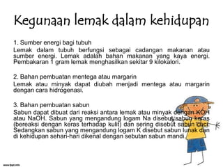 Kegunaan lemak dalam kehidupan
1. Sumber energi bagi tubuh
Lemak dalam tubuh berfungsi sebagai cadangan makanan atau
sumber energi. Lemak adalah bahan makanan yang kaya energi.
Pembakaran 1 gram lemak menghasilkan sekitar 9 kilokalori.
2. Bahan pembuatan mentega atau margarin
Lemak atau minyak dapat diubah menjadi mentega atau margarin
dengan cara hidrogenasi.
3. Bahan pembuatan sabun
Sabun dapat dibuat dari reaksi antara lemak atau minyak dengan KOH
atau NaOH. Sabun yang mengandung logam Na disebut sabun keras
(bereaksi dengan keras terhadap kulit) dan sering disebut sabun cuci.
Sedangkan sabun yang mengandung logam K disebut sabun lunak dan
di kehidupan sehari-hari dikenal dengan sebutan sabun mandi.

 