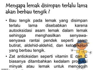 Mengapa lemak disimpan terlalu lama
akan berbau tengik ?
• Bau tengik pada lemak yang disimpan
terlalu
lama
disebabkan
karena
autooksidasi asam lemak dalam lemak
sehingga
menghasilkan
senyawasenyawa rantai pendek seperti asam
butirat, aldehid-aldehid, dan keton-keton
yang berbau tengik.
• Zat antioksidan seperti vitamin E dan C
biasanya ditambahkan kedalam produksi
minyak atau lemak untuk mencegah

 