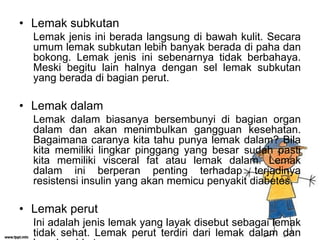 • Lemak subkutan
Lemak jenis ini berada langsung di bawah kulit. Secara
umum lemak subkutan lebih banyak berada di paha dan
bokong. Lemak jenis ini sebenarnya tidak berbahaya.
Meski begitu lain halnya dengan sel lemak subkutan
yang berada di bagian perut.

• Lemak dalam
Lemak dalam biasanya bersembunyi di bagian organ
dalam dan akan menimbulkan gangguan kesehatan.
Bagaimana caranya kita tahu punya lemak dalam? Bila
kita memiliki lingkar pinggang yang besar sudah pasti
kita memiliki visceral fat atau lemak dalam. Lemak
dalam ini berperan penting terhadap terjadinya
resistensi insulin yang akan memicu penyakit diabetes.

• Lemak perut
Ini adalah jenis lemak yang layak disebut sebagai lemak
tidak sehat. Lemak perut terdiri dari lemak dalam dan

 