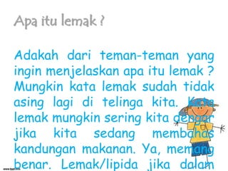Apa itu lemak ?
Adakah dari teman-teman yang
ingin menjelaskan apa itu lemak ?
Mungkin kata lemak sudah tidak
asing lagi di telinga kita. Kata
lemak mungkin sering kita dengar
jika kita sedang membahas
kandungan makanan. Ya, memang
benar. Lemak/lipida jika dalam

 