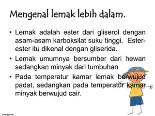 Mengenal lemak lebih dalam.
• Lemak adalah ester dari gliserol dengan
asam-asam karboksilat suku tinggi. Esterester itu dikenal dengan gliserida.
• Lemak umumnya bersumber dari hewan
sedangkan minyak dari tumbuhan
• Pada temperatur kamar lemak berwujud
padat, sedangkan pada temperatur kamar
minyak berwujud cair.

 
