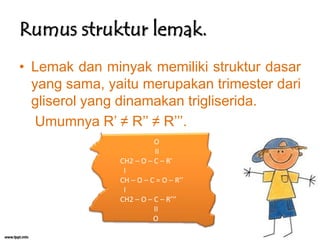 Rumus struktur lemak.
• Lemak dan minyak memiliki struktur dasar
yang sama, yaitu merupakan trimester dari
gliserol yang dinamakan trigliserida.
Umumnya R’ ≠ R’’ ≠ R’’’.
O
II
CH2 – O – C – R’
I
CH – O – C = O – R’’
I
CH2 – O – C – R’’’
II
O

 