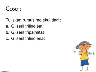 Coso :
Tuliskan rumus molekul dari :
a. Gliseril trilinoleat
b. Gliseril tripalmitat
c. Gliseril trilinolenat

 
