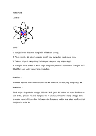 Rutherford 
Gambar : 
Teori : 
1. Sebagian besar dari atom merupakan permukaan kosong. 
2. Atom memiliki inti atom bermuatan positif yang merupakan pusat massa atom. 
3. Elektron bergerak mengelilingi inti dengan kecepatan yang sangat tinggi. 
4. Sebagian besar partikel α lewat tanpa mengalami pembelokkan/hambatan. Sebagian kecil 
dibelokkan, dan sedikit sekali yang dipantulkan. 
Kelebihan : 
Membuat hipotesa bahwa atom tersusun dari inti atom dan elektron yang mengelilingi inti. 
Kelemahan : 
Tidak dapat menjelaskan mengapa elektron tidak jatuh ke dalam inti atom. Berdasarkan 
teori fisika, gerakan elektron mengitari inti ini disertai pemancaran energi sehingga lama - 
kelamaan energi elektron akan berkurang dan lintasannya makin lama akan mendekati inti 
dan jatuh ke dalam inti. 
 