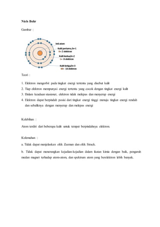 Niels Bohr 
Gambar : 
Teori : 
1. Elektron mengorbit pada tingkat energi tertentu yang disebut kulit 
2. Tiap elektron mempunyai energi tertentu yang cocok dengan tingkat energi kulit 
3. Dalam keadaan stasioner, elektron tidak melepas dan menyerap energi 
4. Elektron dapat berpindah posisi dari tingkat energi tinggi menuju tingkat energi rendah 
dan sebaliknya dengan menyerap dan melepas energi 
Kelebihan : 
Atom terdiri dari beberapa kulit untuk tempat berpindahnya elektron. 
Kelemahan : 
a. Tidak dapat menjelaskan efek Zeeman dan efek Strack. 
b. Tidak dapat menerangkan kejadian-kejadian dalam ikatan kimia dengan baik, pengaruh 
medan magnet terhadap atom-atom, dan spektrum atom yang berelektron lebih banyak. 
 