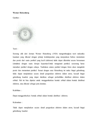Werner Heisenberg 
Gambar : 
Teori : 
Seorang ahli dari Jerman Werner Heisenberg (1926) mengembangkan teori mekanika 
kuantum yang dikenal dengan prinsip ketidakpastian yang menyatakan bahwa momentum 
dan posisi dari suatu partikel yang kecil (elektron) tidak dapat diketahui secara bersamaan 
(simultan) dengan suatu derajat kepastian.Untuk mengamati partikel, seseorang harus 
meradiasi partikel dengan cahaya. Tumbukan antara partikel dengan foton akan mengubah 
posisi dan momentum partikel. Sesuai dengan azaz Heisenberg ini maka fungsi gelombang 
tidak dapat menjelaskan secara detail pergerakan elektron dalam atom, kecuali fungsi 
gelombang kuadrat yang dapat diartikan sebagai probabilitas distribusi elektron dalam 
orbital. Hal ini bisa dipakai untuk menggambarkan bentuk orbital dalam bentuk distribusi 
elektron, atau dikenal sebagai peta densitas. 
Kelebihan : 
Dapat menggambarkan bentuk orbital dalam bentuk distribusi elektron. 
Kelemahan : 
Tidak dapat menjelaskan secara detail pergerakan elektron dalam atom, kecuali fungsi 
gelombang kuadrat 

