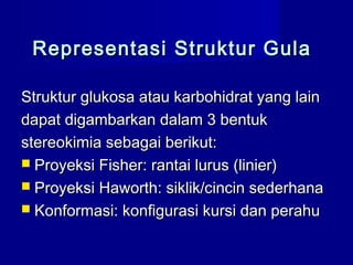 Representasi Struktur GulaRepresentasi Struktur Gula
Struktur glukosa atau karbohidrat yang lainStruktur glukosa atau karbohidrat yang lain
dapat digambarkan dalam 3 bentukdapat digambarkan dalam 3 bentuk
stereostereokimia sebagai berikut:kimia sebagai berikut:
 Proyeksi Fisher: rantai lurus (linier)Proyeksi Fisher: rantai lurus (linier)
 Proyeksi Haworth: siklik/cincin sederhanaProyeksi Haworth: siklik/cincin sederhana
 Konformasi: konfigurasi kursi dan perahuKonformasi: konfigurasi kursi dan perahu
 