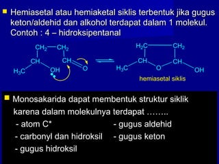  Hemiasetal atau hemiaketal siklis terbentuk jika gugusHemiasetal atau hemiaketal siklis terbentuk jika gugus
keton/aldehid dan alkohol terdapat dalam 1 molekul.keton/aldehid dan alkohol terdapat dalam 1 molekul.
Contoh : 4 – hidroksipentanalContoh : 4 – hidroksipentanal
CH
H3C OH
CH2 CH2
CH
O
CH
H2C
H3C O
CH
CH2
OH
hemiasetal siklis
 Monosakarida dapat membentuk struktur siklikMonosakarida dapat membentuk struktur siklik
karena dalam molekulnya terdapat ……..karena dalam molekulnya terdapat ……..
- atom C*- atom C* - gugus aldehid- gugus aldehid
- carbonyl dan hidroksil- carbonyl dan hidroksil - gugus keton- gugus keton
- gugus hidroksil- gugus hidroksil
 