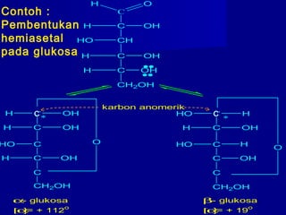 C
OH
C OHH
CHHO
C OHH
C OHH
CH2OH
C OHH
C OHH
CHO
C OHH
C
C HHO
C OHH
C
C OH
C
HHO
CH2OH CH2OH
**
α- glukosa
[α]= + 112
o
β- glukosa
[α]= + 19
o
karbon anomerik
O
O
Contoh :
Pembentukan
hemiasetal
pada glukosa
C C
 