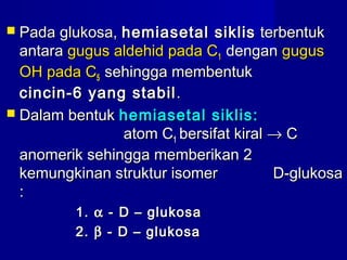  Pada glukosa,Pada glukosa, hemiasetal siklishemiasetal siklis terbentukterbentuk
antaraantara gugus aldehid pada Cgugus aldehid pada C11 dengandengan gugusgugus
OH pada COH pada C55 sehingga membentuksehingga membentuk
cincin-6 yang stabilcincin-6 yang stabil ..
 Dalam bentukDalam bentuk hemiasetal siklis:hemiasetal siklis:
atom Catom C11 bersifat kiralbersifat kiral →→ CC
anomerik sehingga memberikan 2anomerik sehingga memberikan 2
kemungkinan struktur isomer D-glukosakemungkinan struktur isomer D-glukosa
::
1.1. αα - D – glukosa- D – glukosa
2.2. ββ - D – glukosa- D – glukosa
 