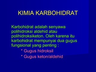KIMIA KARBOHIDRATKIMIA KARBOHIDRAT
Karbohidrat adalah senyawaKarbohidrat adalah senyawa
polihidroksi aldehid ataupolihidroksi aldehid atau
polihidroksiketon. Oleh karena itupolihidroksiketon. Oleh karena itu
karbohidrat mempunyai dua guguskarbohidrat mempunyai dua gugus
fungsional yang penting :fungsional yang penting :
* Gugus hidroksil* Gugus hidroksil
* Gugus keton/aldehid* Gugus keton/aldehid
 