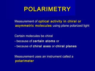 POLARIMETRYPOLARIMETRY
Measurement ofMeasurement of optical activity in chiral oroptical activity in chiral or
asymmetric moleculesasymmetric molecules using plane polarized lightusing plane polarized light
Certain molecules be chiralCertain molecules be chiral
- because of- because of certain atomscertain atoms oror
- because of- because of chiral axeschiral axes oror chiral planeschiral planes
Measurement uses an instrument called aMeasurement uses an instrument called a
polarimeterpolarimeter
 
