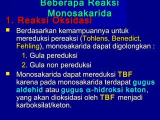 Beberapa ReaksiBeberapa Reaksi
MonosakaridaMonosakarida
1. Reaksi Oksidasi1. Reaksi Oksidasi
 Berdasarkan kemampuannya untukBerdasarkan kemampuannya untuk
mereduksi pereaksi (mereduksi pereaksi (Tohlens, Benedict,Tohlens, Benedict,
FehlingFehling), monosakarida dapat digolongkan :), monosakarida dapat digolongkan :
1.1. Gula pereduksiGula pereduksi
2.2. Gula non pereduksiGula non pereduksi
 Monosakarida dapat mereduksiMonosakarida dapat mereduksi TBFTBF
karena pada monosakarida terdapatkarena pada monosakarida terdapat gugusgugus
aldehidaldehid atauatau gugusgugus αα-hidroksi keton-hidroksi keton,,
yang akan dioksidasi olehyang akan dioksidasi oleh TBFTBF menjadimenjadi
karboksilat/keton.karboksilat/keton.
 