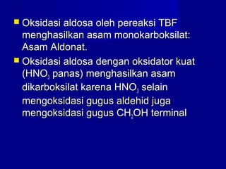  Oksidasi aldosa oleh pereaksi TBFOksidasi aldosa oleh pereaksi TBF
menghasilkan asam monokarboksilat:menghasilkan asam monokarboksilat:
Asam Aldonat.Asam Aldonat.
 Oksidasi aldosa dengan oksidator kuatOksidasi aldosa dengan oksidator kuat
(HNO(HNO33 panas) menghasilkan asampanas) menghasilkan asam
dikarboksilat karena HNOdikarboksilat karena HNO33 selainselain
mengoksidasi gugus aldehid jugamengoksidasi gugus aldehid juga
mengoksidasi gugus CHmengoksidasi gugus CH22OH terminalOH terminal
 