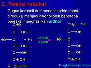 2. Reaksi reduksi2. Reaksi reduksi
Gugus karbonil dari monosakarida dapatGugus karbonil dari monosakarida dapat
direduksi menjadi alkohol oleh beberapadireduksi menjadi alkohol oleh beberapa
pereaksi menghasilkanpereaksi menghasilkan alditolalditol
C
CHO
OH
C
C OH
C OH
CH2OH
D - glukosa
HO
katalis
logam
C
CH2
OH
C
C OH
C OH
CH2OH
D -glukitol (sorbitol)
HO
OH
+ H2
 