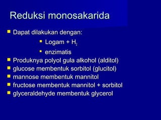 Reduksi monosakaridaReduksi monosakarida
 Dapat dilakukan dengan:Dapat dilakukan dengan:
 Logam + HLogam + H22
 enzimatisenzimatis
 Produknya polyol gula alkohol (alditol)Produknya polyol gula alkohol (alditol)
 glucose membentuk sorbitol (glucitol)glucose membentuk sorbitol (glucitol)
 mannose membentuk mannitolmannose membentuk mannitol
 fructose membentuk mannitol + sorbitolfructose membentuk mannitol + sorbitol
 glyceraldehyde membentuk glycerolglyceraldehyde membentuk glycerol
 