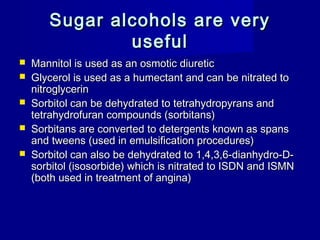 Sugar alcohols are verySugar alcohols are very
usefuluseful
 Mannitol is used as an osmotic diureticMannitol is used as an osmotic diuretic
 Glycerol is used as a humectant and can be nitrated toGlycerol is used as a humectant and can be nitrated to
nitroglycerinnitroglycerin
 Sorbitol can be dehydrated to tetrahydropyrans andSorbitol can be dehydrated to tetrahydropyrans and
tetrahydrofuran compounds (sorbitans)tetrahydrofuran compounds (sorbitans)
 Sorbitans are converted to detergents known as spansSorbitans are converted to detergents known as spans
and tweens (used in emulsification procedures)and tweens (used in emulsification procedures)
 Sorbitol can also be dehydrated to 1,4,3,6-dianhydro-D-Sorbitol can also be dehydrated to 1,4,3,6-dianhydro-D-
sorbitol (isosorbide) which is nitrated to ISDN and ISMNsorbitol (isosorbide) which is nitrated to ISDN and ISMN
(both used in treatment of angina)(both used in treatment of angina)
 