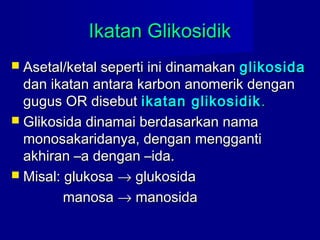 Ikatan GlikosidikIkatan Glikosidik
 Asetal/ketal seperti ini dinamakanAsetal/ketal seperti ini dinamakan glikosidaglikosida
dan ikatan antara karbon anomerik dengandan ikatan antara karbon anomerik dengan
gugus OR disebutgugus OR disebut ikatan glikosidikikatan glikosidik ..
 Glikosida dinamai berdasarkan namaGlikosida dinamai berdasarkan nama
monosakaridanya, dengan menggantimonosakaridanya, dengan mengganti
akhiran –a dengan –ida.akhiran –a dengan –ida.
 Misal: glukosaMisal: glukosa →→ glukosidaglukosida
manosamanosa →→ manosidamanosida
 