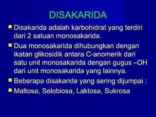 DISAKARIDADISAKARIDA
 Disakarida adalah karbohidrat yang terdiriDisakarida adalah karbohidrat yang terdiri
dari 2 satuan monosakarida.dari 2 satuan monosakarida.
 Dua monosakarida dihubungkan denganDua monosakarida dihubungkan dengan
ikatan glikosidik antara C-anomerik dariikatan glikosidik antara C-anomerik dari
satu unit monosakarida dengan gugus –OHsatu unit monosakarida dengan gugus –OH
dari unit monosakarida yang lainnya.dari unit monosakarida yang lainnya.
 Beberapa disakarida yang sering dijumpai :Beberapa disakarida yang sering dijumpai :
 Maltosa, Selobiosa, Laktosa, SukrosaMaltosa, Selobiosa, Laktosa, Sukrosa
 