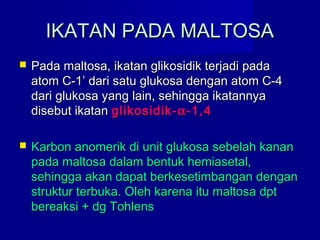 IKATAN PADA MALTOSAIKATAN PADA MALTOSA
 Pada maltosa, ikatan glikosidik terjadi padaPada maltosa, ikatan glikosidik terjadi pada
atom C-1’ dari satu glukosa dengan atom C-4atom C-1’ dari satu glukosa dengan atom C-4
dari glukosa yang lain, sehingga ikatannyadari glukosa yang lain, sehingga ikatannya
disebut ikatandisebut ikatan glikosidik-glikosidik-αα-1,4-1,4
 Karbon anomerik di unit glukosa sebelah kananKarbon anomerik di unit glukosa sebelah kanan
pada maltosa dalam bentuk hemiasetal,pada maltosa dalam bentuk hemiasetal,
sehingga akan dapat berkesetimbangan dengansehingga akan dapat berkesetimbangan dengan
struktur terbuka. Oleh karena itu maltosa dptstruktur terbuka. Oleh karena itu maltosa dpt
bereaksi + dg Tohlensbereaksi + dg Tohlens
 