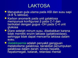 LAKTOSALAKTOSA
 Merupakan gula utama pada ASI dan susu sapiMerupakan gula utama pada ASI dan susu sapi
(4-8 % laktosa).(4-8 % laktosa).
 Karbon anomerik pada unit galaktosaKarbon anomerik pada unit galaktosa
mempunyai konfigurasimempunyai konfigurasi ββ pada C-1 danpada C-1 dan
berikatan dengan gugus -OH pada C-4 unitberikatan dengan gugus -OH pada C-4 unit
glukosaglukosa
 Diare setelah minum susu, disebabkan karenaDiare setelah minum susu, disebabkan karena
tidak memiliki enzim laktase (galaktosidase),tidak memiliki enzim laktase (galaktosidase),
sehingga tidak dapat mencerna laktosa dalamsehingga tidak dapat mencerna laktosa dalam
susu.susu.
 GalaktosemiaGalaktosemia adalah penyakit gangguanadalah penyakit gangguan
metabolisme galaktosa, berakibat penumpukanmetabolisme galaktosa, berakibat penumpukan
galaktosa dalam darah: sirosis hepatik,galaktosa dalam darah: sirosis hepatik,
hepatomegali, katarak, retardasi mentalhepatomegali, katarak, retardasi mental
 