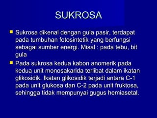 SUKROSASUKROSA
 Sukrosa dikenal dengan gula pasir, terdapatSukrosa dikenal dengan gula pasir, terdapat
pada tumbuhan fotosintetik yang berfungsipada tumbuhan fotosintetik yang berfungsi
sebagai sumber energi. Misal : pada tebu, bitsebagai sumber energi. Misal : pada tebu, bit
gulagula
 Pada sukrosa kedua kabon anomerik padaPada sukrosa kedua kabon anomerik pada
kedua unit monosakarida terlibat dalam ikatankedua unit monosakarida terlibat dalam ikatan
glikosidik. Ikatan glikosidik terjadi antara C-1glikosidik. Ikatan glikosidik terjadi antara C-1
pada unit glukosa dan C-2 pada unit fruktosa,pada unit glukosa dan C-2 pada unit fruktosa,
sehingga tidak mempunyai gugus hemiasetal.sehingga tidak mempunyai gugus hemiasetal.
 