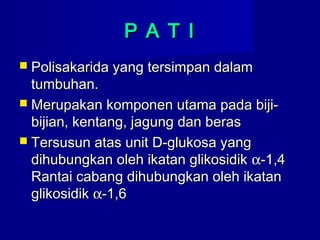 P A T IP A T I
 Polisakarida yang tersimpan dalamPolisakarida yang tersimpan dalam
tumbuhan.tumbuhan.
 Merupakan komponen utama pada biji-Merupakan komponen utama pada biji-
bijian, kentang, jagung dan berasbijian, kentang, jagung dan beras
 Tersusun atas unit D-glukosa yangTersusun atas unit D-glukosa yang
dihubungkan oleh ikatan glikosidikdihubungkan oleh ikatan glikosidik αα-1,4-1,4
Rantai cabang dihubungkan oleh ikatanRantai cabang dihubungkan oleh ikatan
glikosidikglikosidik αα-1,6-1,6
 
