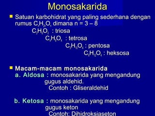 MonosakaridaMonosakarida
 Satuan karbohidrat yang paling sederhana denganSatuan karbohidrat yang paling sederhana dengan
rumus Crumus CnnHH2n2nOOnn dimana n = 3 – 8dimana n = 3 – 8
CC33HH66OO33 : triosa: triosa
CC44HH88OO44 : tetrosa: tetrosa
CC55HH1010OO44 : pentosa: pentosa
CC66HH1212OO44 : heksosa: heksosa
 Macam-macam monosakaridaMacam-macam monosakarida
a. Aldosa :a. Aldosa : monosakarida yang mengandungmonosakarida yang mengandung
gugus aldehid.gugus aldehid.
Contoh : GliseraldehidContoh : Gliseraldehid
b. Ketosa :b. Ketosa : monosakarida yang mengandungmonosakarida yang mengandung
gugus ketongugus keton
Contoh: Dihidroksiaseton
 