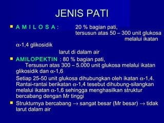 JENIS PATIJENIS PATI
 A M I L O S AA M I L O S A :: 20 % bagian pati,20 % bagian pati,
tersusun atas 50 – 300 unit glukosatersusun atas 50 – 300 unit glukosa
melalui ikatanmelalui ikatan
αα-1,4 glikosidik-1,4 glikosidik
larut di dalam airlarut di dalam air
 AMILOPEKTINAMILOPEKTIN : 80 % bagian pati,: 80 % bagian pati,
Tersusun atas 300 – 5.000 unit glukosa melalui ikatanTersusun atas 300 – 5.000 unit glukosa melalui ikatan
glikosidik danglikosidik dan αα-1,6-1,6
Setiap 25-50 unit glukosa dihubungkan oleh ikatanSetiap 25-50 unit glukosa dihubungkan oleh ikatan αα-1,4.-1,4.
Rantai-rantai berikatanRantai-rantai berikatan αα-1,4 tesebut dihubung-silangkan-1,4 tesebut dihubung-silangkan
melalui ikatanmelalui ikatan αα-1,6 sehingga menghasilkan struktur-1,6 sehingga menghasilkan struktur
bercabang dengan Mr tinggibercabang dengan Mr tinggi
 Strukturnya bercabangStrukturnya bercabang →→ sangat besar (Mr besar)sangat besar (Mr besar) →→ tidaktidak
larut dalam airlarut dalam air
 