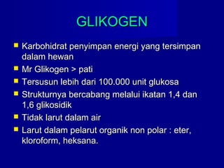 GLIKOGENGLIKOGEN
 Karbohidrat penyimpan energi yang tersimpanKarbohidrat penyimpan energi yang tersimpan
dalam hewandalam hewan
 Mr Glikogen > patiMr Glikogen > pati
 Tersusun lebih dari 100.000 unit glukosaTersusun lebih dari 100.000 unit glukosa
 Strukturnya bercabang melalui ikatan 1,4 danStrukturnya bercabang melalui ikatan 1,4 dan
1,6 glikosidik1,6 glikosidik
 Tidak larut dalam airTidak larut dalam air
 Larut dalam pelarut organik non polar : eter,Larut dalam pelarut organik non polar : eter,
kloroform, heksana.kloroform, heksana.
 