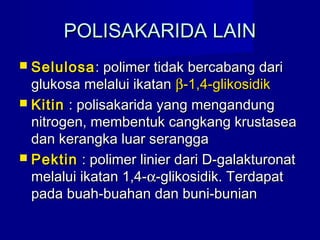 POLISAKARIDA LAINPOLISAKARIDA LAIN
 SelulosaSelulosa: polimer tidak bercabang dari: polimer tidak bercabang dari
glukosa melalui ikatanglukosa melalui ikatan ββ-1,4-glikosidik-1,4-glikosidik
 KitinKitin : polisakarida yang mengandung: polisakarida yang mengandung
nitrogen, membentuk cangkang krustaseanitrogen, membentuk cangkang krustasea
dan kerangka luar seranggadan kerangka luar serangga
 PektinPektin : polimer linier dari D-galakturonat: polimer linier dari D-galakturonat
melalui ikatan 1,4-melalui ikatan 1,4-αα-glikosidik. Terdapat-glikosidik. Terdapat
pada buah-buahan dan buni-bunianpada buah-buahan dan buni-bunian
 