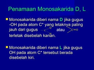 Penamaan Monosakarida D, LPenamaan Monosakarida D, L
 Monosakarida diberi namaMonosakarida diberi nama DD jika gugusjika gugus
-OH pada atom C* yang letaknya paling-OH pada atom C* yang letaknya paling
jauh dari gugusjauh dari gugus
terletak disebelah kanan.terletak disebelah kanan.
 Monosakarida diberi namaMonosakarida diberi nama LL jika gugusjika gugus
OH pada atom C* tersebut beradaOH pada atom C* tersebut berada
disebelah kiri.disebelah kiri.
C
O
H
C Oatau
 