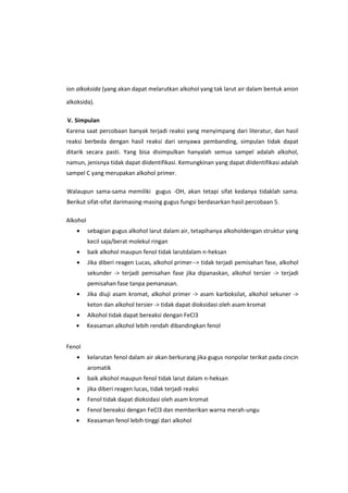 ion alkoksida (yang akan dapat melarutkan alkohol yang tak larut air dalam bentuk anion
alkoksida).
V. Simpulan
Karena saat percobaan banyak terjadi reaksi yang menyimpang dari literatur, dan hasil
reaksi berbeda dengan hasil reaksi dari senyawa pembanding, simpulan tidak dapat
ditarik secara pasti. Yang bisa disimpulkan hanyalah semua sampel adalah alkohol,
namun, jenisnya tidak dapat diidentifikasi. Kemungkinan yang dapat diidentifikasi adalah
sampel C yang merupakan alkohol primer.
Walaupun sama-sama memiliki gugus -OH, akan tetapi sifat kedanya tidaklah sama.
Berikut sifat-sifat darimasing-masing gugus fungsi berdasarkan hasil percobaan 5.
Alkohol
sebagian gugus alkohol larut dalam air, tetapihanya alkoholdengan struktur yang
kecil saja/berat molekul ringan
baik alkohol maupun fenol tidak larutdalam n-heksan
Jika diberi reagen Lucas, alkohol primer--> tidak terjadi pemisahan fase, alkohol
sekunder -> terjadi pemisahan fase jika dipanaskan, alkohol tersier -> terjadi
pemisahan fase tanpa pemanasan.
Jika diuji asam kromat, alkohol primer -> asam karboksilat, alkohol sekuner ->
keton dan alkohol tersier -> tidak dapat dioksidasi oleh asam kromat
Alkohol tidak dapat bereaksi dengan FeCl3
Keasaman alkohol lebih rendah dibandingkan fenol
Fenol
kelarutan fenol dalam air akan berkurang jika gugus nonpolar terikat pada cincin
aromatik
baik alkohol maupun fenol tidak larut dalam n-heksan
jika diberi reagen lucas, tidak terjadi reaksi
Fenol tidak dapat dioksidasi oleh asam kromat
Fenol bereaksi dengan FeCl3 dan memberikan warna merah-ungu
Keasaman fenol lebih tinggi dari alkohol

 