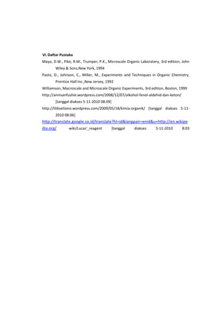 VI. Daftar Pustaka
Mayo, D.W., Pike, R.M., Trumper, P.K., Microscale Organic Laboratory, 3rd edition, John
Wiley & Sons,New York, 1994
Pasto, D., Johnson, C., Miller, M., Experiments and Techniques in Organic Chemistry,
Prentice Hall Inc.,New Jersey, 1992
Williamson, Macroscale and Microscale Organic Experiments, 3rd edition, Boston, 1999
http://annisanfushie.wordpress.com/2008/12/07/alkohol-fenol-aldehid-dan-keton/
[tanggal diakses 5-11-2010 08.09]
http://liliksetiono.wordpress.com/2009/05/18/kimia-organik/ [tanggal diakses 5-112010 08.06]

http://translate.google.co.id/translate?hl=id&langpair=enid&u=http://en.wikipe
dia.org/
wiki/Lucas'_reagent
[tanggal
diakses
5-11-2010
8:03

 
