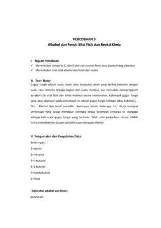 PERCOBAAN 5
Alkohol dan Fenol: Sifat Fisik dan Reaksi Kimia

I. Tujuan Percobaan
 Menentukan sampel A, C, dan D dari zat turunan fenol atau alcohol yang diberikan
 Menentukan sifat-sifat alkohol dan fenol dari reaksi

II. Teori Dasar
Gugus fungsi adalah suatu atom atau kumpulan atom yang terikat bersama dengan
suatu cara tertentu sebagai bagian dari suatu molekul, dan kemudian mempengaruhi
karakteristik sifat fisik dan kimia molekul secara keseluruhan. Kelompok gugus fungsi
yang akan dipelajari pada percobaan ini adalah gugus fungsi hidroksi (atau hidroksil), OH.

Alkohol dan fenol memiliki

kemiripan dalam beberapa hal, tetapi terdapat

perbedaan yang cukup mendasar sehingga kedua kelompok senyawa ini dianggap
sebagai kelompok gugus fungsi yang berbeda. Salah satu perbedaan utama adalah
bahwa fenol bersifat jutaan kali lebih asam daripada alkohol.

III. Pengamatan dan Pengolahan Data
Keterangan :
1=etanol
2=metanol
3=n-butanol
4=2-butanol
5=sikloheksanol
6=fenol

- Kelarutan alkohol dan fenol :
pelarut air :

 