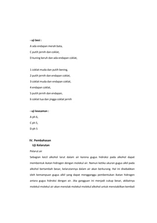 - uji besi :
A ada endapan merah bata,
C putih jernih dan coklat,
D kuning keruh dan ada endapan coklat,

1 coklat muda dan putih bening,
2 putih jernih dan endapan coklat,
3 coklat muda dan endapan coklat,
4 endapan coklat,
5 putih jernih dan endapan,
6 coklat tua dan jingga coklat jernih

- uji keasaman :
A ph 6,
C ph 5,
D ph 5

IV. Pembahasan
Uji Kelarutan
Pelarut air
Sebagian kecil alkohol larut dalam air karena gugus hidroksi pada alkohol dapat
membentuk ikatan hidrogen dengan molekul air. Namun ketika ukuran gugus alkil pada
alkohol bertambah besar, kelarutannya dalam air akan berkurang. Hal ini disebabkan
oleh kemampuan gugus alkil yang dapat mengganggu pembentukan ikatan hidrogen
antara gugus hidroksi dengan air. Jika gangguan ini menjadi cukup besar, akibatnya
molekul-molekul air akan menolak molekul-molekul alkohol untuk menstabilkan kembali

 